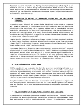 the same in true spirit remains the key challenge. Private investments need a further push to gain
momentum, which can be achieved through timely implementation of GST, clearance of land related
hurdles, absolute clarity in tax policies, reduction in interest rates and stimulating consumer demand. We
are hopeful that the government will focus on accomplishing the work-in-progress agenda through
continuous policy action and reforms.
• CONVERGENCE OF INTEREST AND ASPIRATIONS BETWEEN INDIA AND APEC MEMBER
ECONOMIES
FICCI said that India is positioned well to take a place at the high table in APEC, thanks to the vigorous
policy of external engagement by the Indian government. India’s engagement with China, an influential
member of APEC, has strengthened. The US-India Joint Strategic Vision for the Asia-Pacific and Indian
Ocean Region unveiled during the recent visit of President Obama to India, has mentioned that the US
welcomes India’s interest in joining APEC. India’s close and rapidly growing political, economic and
strategic ties with many of the other APEC economies like Australia and Japan are all encouraging signs of
an endorsement of India’s efforts to join APEC.
India has identified manufacturing, infrastructure, financial inclusion, cleanliness and digitized delivery of
services to citizens, the pillars of its ambitious agenda of transforming India. A closer integration between
India and the APEC can boost India’s investment prospects, establish links with global supply chains and
bring in APEC as a partner in India’s development agenda.
In many areas of governance like services, government procurement and competition, India’s progress is
quite comparable to those of APEC developing economies. The APEC has also been an incubator of ideas
working closely with the private sector with the APEC Business Advisory Council (ABAC) forming an
integral part of its consultative mechanism. This experience as well as the APEC model of planning and
implementing its programmes through networking, capacity building, sharing of and developing best
practices represents an important learning curve for India’s policy makers and industry.
• FICCI LAUNCHES ‘DIGITAL BHARAT’ SERIES
FICCI has stated that it was encouraging that the Indian government is prioritizing technology as an
enabler for the transformation and development of the country. However, to reach the desired goals, it
is extremely important to develop an environment which nurtures Government-Industry dialogue and
partnerships. We need to understand the nature of the opportunities being offered by the government
programs like Digital India and Make in India and therefore FICCI has initiated the digital bharat series as
a platform for having transformative exchanges and deliberations.
The digital revolution now stands at the cusp of a transformation, with the government having laid out its
vision of a digitally enabled India over the last one year. The success of both “Digital India” and “Make in
India”, will ride on the back of strong telecom ecosystem, digital infrastructure and industry’s link in the
value chain.
• INDUSTRY MEETING WITH THE COMMERCE MINISTER ON FDI IN E-COMMERCE
FICCI appreciates the move by the government to initiate the discussion on FDI in E commerce. It is critical
to understand that within E commerce there are two models of operations- Inventory based or market
place. By broadening the scope of foreign investments in E-commerce to include inventory apart from
 