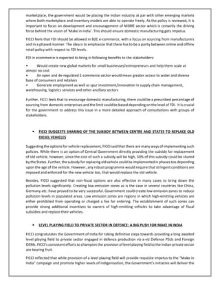 marketplace, the government would be placing the Indian industry at par with other emerging markets
where both marketplace and inventory models are able to operate freely. As the policy is reviewed, it is
important to focus on development and encouragement of MSME sector which is certainly the driving
force behind the vision of ‘Make in India’. This should ensure domestic manufacturing gets impetus.
FICCI feels that FDI should be allowed in B2C e-commerce, with a focus on sourcing from manufacturers
and in a phased manner. The idea is to emphasize that there has to be a parity between online and offline
retail policy with respect to FDI levels.
FDI in ecommerce is expected to bring in following benefits to the stakeholders:
• Would create new global markets for small businesses/entrepreneurs and help them scale at
almost no cost
• An open and de-regulated E-commerce sector would mean greater access to wider and diverse
base of consumers and retailers
• Generate employment as well as spur investment/innovation in supply chain management,
warehousing, logistics services and other ancillary sectors
Further, FICCI feels that to encourage domestic manufacturing, there could be a prescribed percentage of
sourcing from domestic enterprises and the limit could be based depending on the level of FDI. It is crucial
for the government to address this issue in a more detailed approach of consultations with groups of
stakeholders.
• FICCI SUGGESTS SHARING OF THE SUBSIDY BETWEEN CENTRE AND STATES TO REPLACE OLD
DIESEL VEHICLES
Suggesting the options for vehicle replacement, FICCI said that there are many ways of implementing such
policies. While there is an option of Central Government directly providing the subsidy for replacement
of old vehicle, however, since the cost of such a subsidy will be high, 50% of this subsidy could be shared
by the States. Further, the subsidy for replacing old vehicle could be implemented in phases too depending
upon the age of the vehicle. However, any robust programme would require that stringent conditions are
imposed and enforced for the new vehicle too, that would replace the old vehicle.
Besides, FICCI suggested that non-fiscal options are also effective in many cases to bring down the
pollution levels significantly. Creating low-emission zones as is the case in several countries like China,
Germany etc. have proved to be very successful. Government could create low emission zones to reduce
pollution levels in populated areas. Low emission zones are regions in which high-emitting vehicles are
either prohibited from operating or charged a fee for entering. The establishment of such zones can
provide strong additional incentives to owners of high-emitting vehicles to take advantage of fiscal
subsidies and replace their vehicles.
• LEVEL PLAYING FIELD TO PRIVATE SECTOR IN DEFENCE: A BIG PUSH FOR MAKE IN INDIA
FICCI congratulates the Government of India for taking definitive steps towards providing a long awaited
level playing field to private sector engaged in defence production viz-a-viz Defence PSUs and Foreign
OEMs. FICCI’s consistent efforts to champion the provision of level playing field to the Indian private sector
are bearing fruit.
FICCI reflected that while provision of a level playing field will provide requisite impetus to the “Make in
India” campaign and promote higher levels of indigenisation, the Government’s initiative will deliver the
 