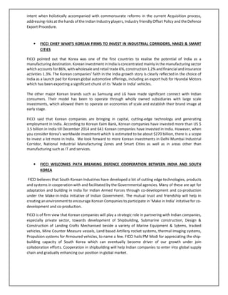 intent when holistically accompanied with commensurate reforms in the current Acquisition process,
addressing risks at the hands of the Indian Industry players, Industry friendly Offset Policy and the Defence
Export Procedure.
• FICCI CHIEF WANTS KOREAN FIRMS TO INVEST IN INDUSTRIAL CORRIDORS, NMIZS & SMART
CITIES
FICCI pointed out that Korea was one of the first countries to realise the potential of India as a
manufacturing destination. Korean investment in India is concentrated mainly in the manufacturing sector
which accounts for 86%, with wholesale and retail trade 6%, construction 1.2% and financial and insurance
activities 1.3%. The Korean companies’ faith in the India growth story is clearly reflected in the choice of
India as a launch pad for Korean global automotive offerings, including an export hub for Hyundai Motors
which has been exporting a significant chunk of its ‘Made in India’ vehicles.
The other major Korean brands such as Samsung and LG have made significant connect with Indian
consumers. Their model has been to operate through wholly owned subsidiaries with large scale
investments, which allowed them to operate on economies of scale and establish their brand image at
early stage.
FICCI said that Korean companies are bringing in capital, cutting-edge technology and generating
employment in India. According to Korean Exim Bank, Korean companies have invested more than US $
3.5 billion in India till December 2014 and 641 Korean companies have invested in India. However, when
you consider Korea's worldwide investment which is estimated to be about $270 billion, there is a scope
to invest a lot more in India. We look forward to more Korean investments in Delhi Mumbai Industrial
Corridor, National Industrial Manufacturing Zones and Smart Cities as well as in areas other than
manufacturing such as IT and services.
• FICCI WELCOMES PATH BREAKING DEFENCE COOPERATION BETWEEN INDIA AND SOUTH
KOREA
FICCI believes that South Korean Industries have developed a lot of cutting edge technologies, products
and systems in cooperation with and facilitated by the Governmental agencies. Many of these are apt for
adaptation and building in India for Indian Armed Forces through co-development and co-production
under the Make-in-India initiative of Indian Government. The mutual trust and friendship will help in
creating an environment to encourage Korean Companies to participate in ‘Make in India’ initative for co-
development and co-production.
FICCI is of firm view that Korean companies will play a strategic role in partnering with Indian companies,
especially private sector, towards development of Shipbuilding, Submarine construction, Design &
Construction of Landing Crafts Mechanised beside a variety of Marine Equipment & Sytems, tracked
vehicles, Mine Counter Measure vessels, Land based Artillery rocket systems, thermal imaging systems,
Propulsion systems for Armoured vehicles, to name a few. FICCI hails PM Modi for appreciating the ship-
building capacity of South Korea which can eventually become driver of our growth under join
collaboration efforts. Cooperation in shipbuilding will help Indian companies to enter into global supply
chain and gradually enhancing our position in global market.
 