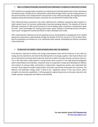 • ONLY A STRONG IPR REGIME CAN INCENTIVIZE COMPANIES TO INNOVATE AND INVEST IN INDIA
FICCI said that increasingly Indian companies are exploring and selecting Switzerland as their operational
and business base. Outside the EU, Switzerland is positioned amongst India’s top five trading partners in
the world and India is one of Switzerland's main partners in Asia. Most promisingly, the ongoing economic
slowdown being witnessed by European economies has not dented the healthy trade trends.
FICCI stated that Swiss investments into India underlined the confidence reposed by Swiss investors in
India’s growth story. Our business collaborations have been growing robustly. The existence of close to
200 Swiss companies in India and the presence of many leading Indian companies in Switzerland, speak
for itself. Swiss technologies for treating waste water, waste collection, preventing harmful emissions,
urban water management could be beneficial to India’s developmental needs.
FICCI underlined the importance and role played by tourism and hospitality in bringing the much needed
awareness and business understanding amongst the people of the two countries. A lot has been done.
But the possibilities are limitless for us to collectively work towards unshackling the hitherto unrealized
sectoral potential.
• TO BOLSTER THE ENERGY TRADE BETWEEN INDIA AND THE AMERICAS
It has become important to bolster the energy trade between India and the Americas in sync with our
energy security imperatives and need of diversifying India’s oil and gas supplies. India imports 78 per cent
of its crude oil from overseas which makes the Americas’ prolific oil and gas reserves a precious resource.
This is the FICCI policy intake behind a strong private sector presence in the high-powered delegation
which visited Mexico and Colombia. Important areas of cooperation include joint development offshore
and onshore oil and gas fields, partnership in hydrocarbon engineering services and understand the
country’s fiscal regime to explore opportunities of business partnership among both the countries. The
Mexican and Colombian energy sector is likely to be a significant partner in the near future. India’s
strengths and extensive capabilities in refining capacity, engineering services and project execution also
enable a greater cooperation with Mexico and Colombia.
For more details contact FICCI Membership
at tripti.kataria@ficci.com
 