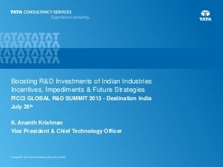 0Copyright © 2013 Tata Consultancy Services Limited
Boosting R&D Investments of Indian Industries
Incentives, Impediments & Future Strategies
FICCI GLOBAL R&D SUMMIT 2013 - Destination India
July 26th
K. Ananth Krishnan
Vice President & Chief Technology Officer
 