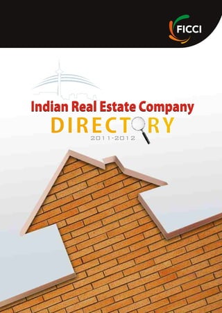 FICCI Real Estate and Urban Development Division
Federation of Indian Chambers of Commerce and Industry (FICCI)
Federation House, 1, Tansen Marg, New Delhi - 110001, India
Phone Direct Lines: +91-(0)-11- 23765318 / 23357245
Board lines: +91-11-23738760-70 (Ext 394/480)
Fax: +91-(0)-11-23765333, Email: housing@ficci.com
Indian Real Estate Company
DIRECT RYDIRECT RY
Indian Real Estate Company
2011-2012
Established in 1927, FICCI is the largest and oldest apex business organisation in India. Its
history is closely interwoven with India's struggle for independence and its subsequent
emergence as one of the most rapidly growing economies globally. FICCI plays a leading role in
policy debates that are at the forefront of social, economic and political change. Through its 400
professionals, FICCI is active in 52 sectors of the economy. FICCI's stand on policy issues is
sought out by think tanks, governments and academia. Its publications are widely read for their
in-depth research and policy prescriptions. FICCI has joint business councils with 79 countries
aroundtheworld.
A non-government, not-for-profit organisation, FICCI is the voice of India's business and
industry.FICCIhasdirectmembershipfromtheprivateaswellaspublicsectors,includingSMEs
and MNCs, and an indirect membership of over 83,000 companies from regional chambers of
commerce.
FICCI works closely with the government on policy issues, enhancing efficiency,
competitiveness and expanding business opportunities for industry through a range of
specialised services and global linkages. It also provides a platform for sector specific
consensus building and networking. Partnerships with countries across the world carry forward
our initiatives in inclusive development, which encompass health, education, livelihood,
governance, skill development, etc. FICCI serves as the first port of call for Indian industry and
theinternationalbusinesscommunity.
About FICCI
 