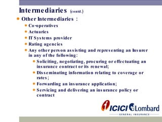 Intermediaries  (contd.) Other Intermediaries :   Co-operatives Actuaries  IT Systems provider  Rating agencies  Any other person assisting and representing an Insurer in any of the following: Soliciting, negotiating, procuring or effectuating an insurance contract or its renewal; Disseminating information relating to coverage or rates; Forwarding an insurance application; Servicing and delivering an insurance policy or contract 