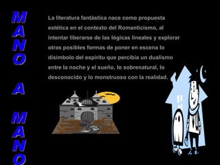 La literatura fantástica nace como propuesta estética en el contexto del Romanticismo, al intentar liberarse de las lógicas lineales y explorar otras posibles formas de poner en escena lo disímbolo del espíritu que percibía un dualismo entre la noche y el sueño, lo sobrenatural, lo desconocido y lo monstruoso con la realidad. MANO A MANO 