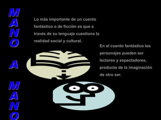 Lo más importante de un cuento fantástico o de ficción es que a través de su lenguaje cuestiona la realidad social y cultural. En el cuento fantástico los personajes pueden ser lectores y espectadores, producto de la imaginación de otro ser. MANO A MANO 