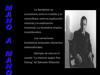 MANO A MANO Lo fantástico se encontraría entre lo insólito y lo maravilloso, entre la explicación racional y la explicación irracional. Lo fantástico implica incertidumbre. Las narraciones fantásticas presentan elementos sobrenaturales. Ejemplo de esto es el cuento “La historia según Pao  Cheng” de Salvador Elizondo. 