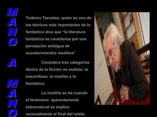 MANO A MANO Todorov Tzevetan, quien es uno de los teóricos más importantes de lo fantástico dice que “la literatura fantástica se caracteriza por una percepción ambigua de acontecimientos insólitos” Considera tres categorías dentro de la ficción no realista: lo maravilloso, lo insólito y lo fantástico. Lo insólito se da cuando el fenómeno  aparentemente sobrenatural se explica racionalmente al final del relato. 
