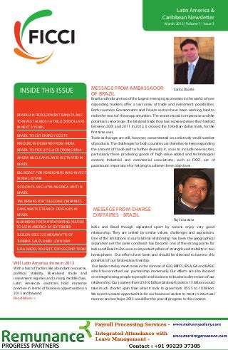Latin America &
                                                                                                Caribbean Newsletter
                                                                                                  March 2013 | Volume 1 | Issue 3




                                                  MESSAGE from AMBASSADOR
   inside this issue                              OF BRAZIL
                                                                                                        Carlos Duarte

                                                  Brazil and India are two of the largest emerging economies in the world, whose
                                                  expanding markets offer a vast array of trade and investment possibilities.
                                                  Both countries Governments and Private sectors have been working hard to
 BRAZILIAN DEVELOPMENT BANK PLANS                 make the most of these opportunities. The recent record is impressive and the
 TO INVEST ALMOST A TRILLION DOLLARS              potential is enormous: the bilateral trade flow has increased more than tenfold
 IN NEXT 3 YEARS                                  between 2001 and 2011. In 2012, it crossed the 10-billion-dollar mark, for the
                                                  first time ever.
 BRAZIL TO cut energy costs
                                                  Trade exchanges are still, however, concentrated on a relatively small number
 resources demand from india,                     of products. The challenges for both countries are therefore to keep expanding
 brazil to pick up slack from china               the amount of trade and to further diversity it, so as to include new sectors,
                                                  particularly those producing goods of high value-added and technological
 angra nuclear plants restarted in
                                                  content. Industrial and commercial associations, such as FICCI, are of
 brazil                                           paramount importance for helping to achieve these objectives.
 big boost for foreigners who invest
 in real estate

 suzlon plans latin america unit in
 brazil

 tax breaks for telecom companies

 cane waste ethanol develops in                    MESSAGE from charge
 brazil                                            d’affaires - BRAZIL
                                                                                                        Raj Srivastava
 MAHINDRA TO START EXPORTING XUV500
 TO LATIN AMERICA BY SEPTEMBER                    India and Brazil though separated apart by oceans enjoy very good
                                                  relationship. They are united by similar values, challenges and aspirations.
 suzlon sees 225 megawatts of
                                                  One of the limitations in our bilateral relationship has been the geographical
 turbine sales amid loan ban
                                                  separation yet the same constraint has become one of the strong points for
 LULA BACKS ROUSEFF FOR SECOND TERM               India and Brazil to be seen as important pillars of strength and stability in two
                                                  hemispheres. Our efforts have been and should be directed to harness this
                                                  potential of our bilateral partnership.
Will Latin America shine in 2013
                                                   Our leaders today meet more in the context of G20, BRICS, IBSA, G4 and BASIC
With a host of factors like abundant resources,
political stability, liberalised trade and        which has enriched our partnership immensely. Our efforts are also focused
investment regimes and a rising middle class,     on strengthening people to people and business to business dimension of our
Latin American countries hold immense             relationship. Our journey from US$10 billion bilateral trade to 15 billion would
promise in terms of business opportunities in     take much shorter span than what it took to grow from US$ 5 to 10 billion.
2013 and beyond.                                  We need to create opportunities for our business leaders to meet in structural
Read More>>                                       manner and we hope 2013 would be the year of progress in this context.
 