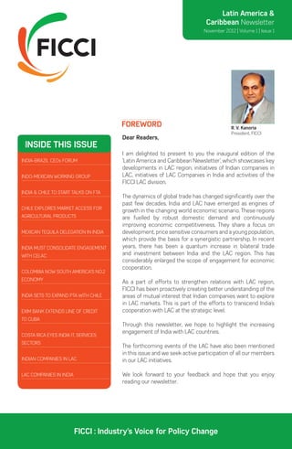 Latin America &
                                                                          Caribbean Newsletter
                                                                         November 2012 | Volume 1 | Issue 1




                                      Foreword                                        R. V. Kanoria
                                                                                      President, FICCI
                                       Dear Readers,
 inside this issue
                                       I am delighted to present to you the inaugural edition of the
India-Brazil CEOs Forum                ‘Latin America and Caribbean Newsletter’, which showcases key
                                       developments in LAC region, initiatives of Indian companies in
Indo-Mexican working group             LAC, initiatives of LAC Companies in India and activities of the
                                       FICCI LAC division.
India & Chile to start talks on FTA
                                       The dynamics of global trade has changed significantly over the
                                       past few decades. India and LAC have emerged as engines of
Chile explores market access for
                                       growth in the changing world economic scenario. These regions
agricultural products                  are fuelled by robust domestic demand and continuously
                                       improving economic competitiveness. They share a focus on
Mexican Tequila delegation in India    development, price sensitive consumers and a young population,
                                       which provide the basis for a synergistic partnership. In recent
India must consolidate engagement      years, there has been a quantum increase in bilateral trade
with CELAC                             and investment between India and the LAC region. This has
                                       considerably enlarged the scope of engagement for economic
                                       cooperation.
Colombia now South America’s No.2
Economy
                                       As a part of efforts to strengthen relations with LAC region,
                                       FICCI has been proactively creating better understanding of the
India sets to expand PTA with Chile    areas of mutual interest that Indian companies want to explore
                                       in LAC markets. This is part of the efforts to transcend India’s
Exim bank extends Line of Credit       cooperation with LAC at the strategic level.
to Cuba
                                       Through this newsletter, we hope to highlight the increasing
                                       engagement of India with LAC countries.
Costa Rica eyes India IT, Services
sectors
                                       The forthcoming events of the LAC have also been mentioned
                                       in this issue and we seek active participation of all our members
Indian Companies in LAC                in our LAC initiatives.

LAC companies in India                 We look forward to your feedback and hope that you enjoy
                                       reading our newsletter.




                         FICCI : Industry’s Voice for Policy Change
 