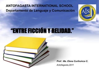 ANTOFAGASTA INTERNATIONAL SCHOOL Departamento de Lenguaje y Comunicación “ENTRE FICCIÓN Y RELIDAD.” Prof.: Ma. Elena CurihuincaC. Antofagasta,2011 