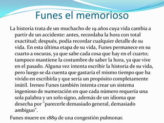 Funes el memoriosoLa historia trata de un muchacho de 19 años cuya vida cambia a partir de un accidente: antes, recordaba la hora con total exactitud; después, podía recordar cualquier detalle de su vida. En esta última etapa de su vida, Funes permanece en su cuarto a oscuras, ya que sabe cada cosa que hay en el cuarto; tampoco mantiene la costumbre de saber la hora, ya que vive en el pasado. Alguna vez intenta escribir la historia de su vida, pero luego se da cuenta que gastaría el mismo tiempo que ha vivido en escribirla y que seria un propósito completamente inútil. Ireneo Funes también intenta crear un sistema ingenioso de numeración en que cada número requería una sola palabra y un solo signo, además de un idioma que desecha por "parecerle demasiado general, demasiado ambiguo".Funes muere en 1889 de una congestión pulmonar.