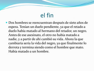 el finDos hombres se reencuentran después de siete años de espera. Tenían un duelo pendiente, ya que el retado a duelo había matado al hermano del retador, un negro. Antes de ese asesinato, el otro no había matado a nadie, y a partir de ahí cambió su vida. Ahora la que cambiaría sería la vida del negro, ya que finalmente lo derrota y termina siendo como el hombre que mato. Había matado a un hombre.
