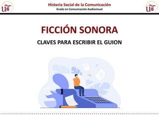 FICCIÓN SONORA
CLAVES PARA ESCRIBIR EL GUION
Historia Social de la Comunicación
Grado en Comunicación Audiovisual
 