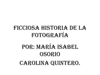 Ficciosa historia de la
      fotografía
  Por: María Isabel
        Osorio
 Carolina Quintero.
 