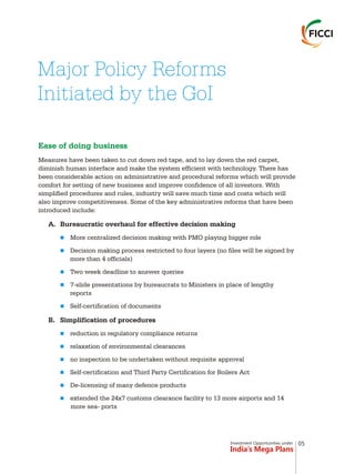 Investment Opportunities under
India’s Mega Plans
Ease of doing business
Measures have been taken to cut down red tape, and to lay down the red carpet,
diminish human interface and make the system efficient with technology. There has
been considerable action on administrative and procedural reforms which will provide
comfort for setting of new business and improve confidence of all investors. With
simplified procedures and rules, industry will save much time and costs which will
also improve competitiveness. Some of the key administrative reforms that have been
introduced include:
A. Bureaucratic overhaul for effective decision making
More centralized decision making with PMO playing bigger role
Decision making process restricted to four layers (no files will be signed by
more than 4 officials)
Two week deadline to answer queries
7-slide presentations by bureaucrats to Ministers in place of lengthy
reports
Self-certification of documents
B. Simplification of procedures
reduction in regulatory compliance returns
relaxation of environmental clearances
no inspection to be undertaken without requisite approval
Self-certification and Third Party Certification for Boilers Act
De-licensing of many defence products
extended the 24x7 customs clearance facility to 13 more airports and 14
more sea- ports
n
n
n
n
n
n
n
n
n
n
n
Major Policy Reforms
Initiated by the GoI
05
 
