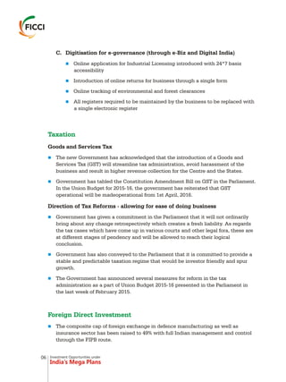 Investment Opportunities under
India’s Mega Plans
C. Digitisation for e-governance (through e-Biz and Digital India)
Online application for Industrial Licensing introduced with 24*7 basis
accessibility
Introduction of online returns for business through a single form
Online tracking of environmental and forest clearances
All registers required to be maintained by the business to be replaced with
a single electronic register
Goods and Services Tax
The new Government has acknowledged that the introduction of a Goods and
Services Tax (GST) will streamline tax administration, avoid harassment of the
business and result in higher revenue collection for the Centre and the States.
Government has tabled the Constitution Amendment Bill on GST in the Parliament.
In the Union Budget for 2015-16, the government has reiterated that GST
operational will be madeoperational from 1st April, 2016.
Direction of Tax Reforms - allowing for ease of doing business
Government has given a commitment in the Parliament that it will not ordinarily
bring about any change retrospectively which creates a fresh liability. As regards
the tax cases which have come up in various courts and other legal fora, these are
at different stages of pendency and will be allowed to reach their logical
conclusion.
Government has also conveyed to the Parliament that it is committed to provide a
stable and predictable taxation regime that would be investor friendly and spur
growth.
The Government has announced several measures for reform in the tax
administration as a part of Union Budget 2015-16 presented in the Parliament in
the last week of February 2015.
The composite cap of foreign exchange in defence manufacturing as well as
insurance sector has been raised to 49% with full Indian management and control
through the FIPB route.
n
n
n
n
n
n
n
n
n
n
Taxation
Foreign Direct Investment
06
 