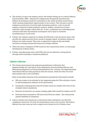 Investment Opportunities under
India’s Mega Plans
n
n
n
n
n
n
The revision of cap in the defence sector will enable setting up of a robust Defence
Industrial Base (DIB) - allowing for indigenously designed & manufactured
Defence & Aerospace products customised to the needs of Indian armed forces,
while creating employment opportunities in the country. This will pave way for
indigenous production of certain high technology products such as aircraft
engines, advanced missile guidance systems, seekers, production of smart
materials, high strength carbon fibre etc. In fact, companies are undertaking joint
ventures with their international counterparts and a spurt in domestic
manufacturing is on the anvil.
Further, the cabinet's approval in raising the FDI limit in the insurance sector will
provide the capital starved sector access to foreign capital. At present millions of
Indians are under-insured. The move is expected to improve life and health
insurance coverage and provide long term savings vehicles.
There has been a relaxation of FDI norms for the construction sector, to encourage
development of Smart Cities.
Further, manufacturing units (with FDI) will now be allowed to sell products
through retail including e-commerce platforms.
The Central government has proposed amendments to Factories Act,
Apprenticeship Act and Labour Laws (Exemption from Furnishing Returns and
Maintaining Registers by Certain Establishment) Act. Of these, the Apprenticeship
Amendment Bill has been passed by both the houses, while the other two have
been passed only in the Lok Sabha.
Some of the salient features of the amendments proposed by Government include:
l500 new trades to be included in the Apprenticeship Act.This will give a boost
to skill development initiative of the government.
lCompanies employing less than 40 workers need not comply with some of the
stringent labour regulations
lRemoval of restriction on women working night shift (useful for textiles and IT)
lOvertime limit increased to 100 hours from 50 hours earlier - this will provide
greater flexibility to employers
Labour ministry has introduced a web portal where enterprises can file their
compliance returns for 16 of the 44 central labour laws in the country. The Labour
Ministry has also come up with a single return format for the 16 labour laws.
Labour reforms
07
 