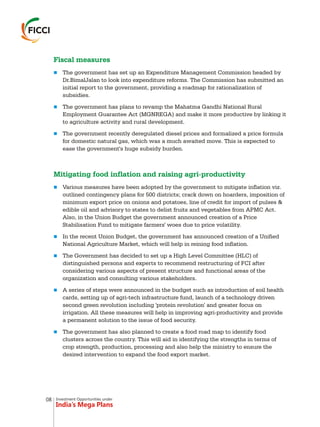 Investment Opportunities under
India’s Mega Plans
Fiscal measures
Mitigating food inflation and raising agri-productivity
n
n
n
n
n
n
n
n
The government has set up an Expenditure Management Commission headed by
Dr.BimalJalan to look into expenditure reforms. The Commission has submitted an
initial report to the government, providing a roadmap for rationalization of
subsidies.
The government has plans to revamp the Mahatma Gandhi National Rural
Employment Guarantee Act (MGNREGA) and make it more productive by linking it
to agriculture activity and rural development.
The government recently deregulated diesel prices and formalized a price formula
for domestic natural gas, which was a much awaited move. This is expected to
ease the government's huge subsidy burden.
Various measures have been adopted by the government to mitigate inflation viz.
outlined contingency plans for 500 districts; crack down on hoarders, imposition of
minimum export price on onions and potatoes, line of credit for import of pulses &
edible oil and advisory to states to delist fruits and vegetables from APMC Act.
Also, in the Union Budget the government announced creation of a Price
Stabilisation Fund to mitigate farmers' woes due to price volatility.
In the recent Union Budget, the government has announced creation of a Unified
National Agriculture Market, which will help in reining food inflation.
The Government has decided to set up a High Level Committee (HLC) of
distinguished persons and experts to recommend restructuring of FCI after
considering various aspects of present structure and functional areas of the
organization and consulting various stakeholders.
A series of steps were announced in the budget such as introduction of soil health
cards, setting up of agri-tech infrastructure fund, launch of a technology driven
second green revolution including 'protein revolution' and greater focus on
irrigation. All these measures will help in improving agri-productivity and provide
a permanent solution to the issue of food security.
The government has also planned to create a food road map to identify food
clusters across the country. This will aid in identifying the strengths in terms of
crop strength, production, processing and also help the ministry to ensure the
desired intervention to expand the food export market.
08
 
