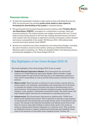 Investment Opportunities under
India’s Mega Plans
Financial reforms
n
n
n
To meet the requirement of banks to raise equity in lines with Basel III norms by
2018, the government has allowed public sector banks to raise capital by
increasing the shareholding of the people in a phased manner.
The government has launched financial inclusion scheme called 'Pradhan Mantri
Jan-DhanYojana' (PMJDY), envisaged as a combination of savings, loans and
insurance products. The scheme launch was hugely successful with over 1.8 crore
bank accounts being opened on the first day. Linking financial literacy and direct
cash transfer with this program is expected to increase awareness, induce demand
and ensure sustainability of the model. Till February 2015, 136.8 million bank
accounts have been opened under PMJDY.
Several new initiatives have been introduced in the latest Union Budget, including
the move towards a social security system, setting up of Bank Board Bureau,
Monetary policy Committee, etc. These are detailed briefly in the following section
providing key highlights of the Union Budget 2015-16.
Key Highlights of the Union Budget 2015-16
n
n
n
The broad highlights of the Union Budget 2015-16 are as under-
Unified National Agriculture Market: The Government has announced
creation of a Unified National Agriculture Market. Move towards a single
national market for agri-produce will help rein in the inflationary pressure in
case of food commodities as well as provide better prices to farmers for their
produce.
Make in India: There has been a reduction in rates of basic customs duty on
certain inputs, raw materials, intermediates and components (in all 22 items)
to minimize the impact of duty inversion and reduce manufacturing cost in
several sectors. Government has allowed complete tax pass through for both
category 1 and category 2 Alternative Investment Funds. The latter action will
help mobilize higher resources for investments in manufacturing sector.
Infrastructure: The Government announced an additional Rs. 70,000 crore
spend on the infrastructure sector. This is expected to provide a huge impetus
to overall growth and should help encourage private sector investments in due
course. The setting of the National Investment and Infrastructure Fund in the
form of a trust to raise debt funding in various forms and in turn invest as
equity in infrastructure finance companies is a welcome move. This would be
an additional avenue to support infrastructure financing and hopefully lessen
some of the pressure on the public sector banking system. Further, the
09
 