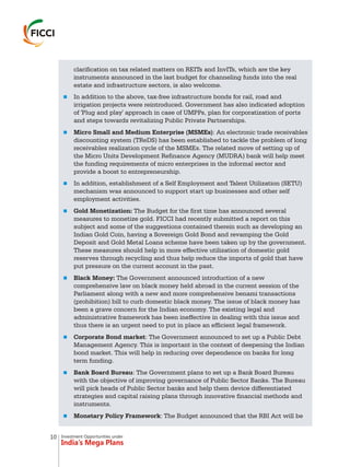 Investment Opportunities under
India’s Mega Plans
clarification on tax related matters on REITs and InvITs, which are the key
instruments announced in the last budget for channeling funds into the real
estate and infrastructure sectors, is also welcome.
In addition to the above, tax-free infrastructure bonds for rail, road and
irrigation projects were reintroduced. Government has also indicated adoption
of 'Plug and play' approach in case of UMPPs, plan for corporatization of ports
and steps towards revitalizing Public Private Partnerships.
Micro Small and Medium Enterprise (MSMEs): An electronic trade receivables
discounting system (TReDS) has been established to tackle the problem of long
receivables realization cycle of the MSMEs. The related move of setting up of
the Micro Units Development Refinance Agency (MUDRA) bank will help meet
the funding requirements of micro enterprises in the informal sector and
provide a boost to entrepreneurship.
In addition, establishment of a Self Employment and Talent Utilization (SETU)
mechanism was announced to support start up businesses and other self
employment activities.
Gold Monetization: The Budget for the first time has announced several
measures to monetize gold. FICCI had recently submitted a report on this
subject and some of the suggestions contained therein such as developing an
Indian Gold Coin, having a Sovereign Gold Bond and revamping the Gold
Deposit and Gold Metal Loans scheme have been taken up by the government.
These measures should help in more effective utilization of domestic gold
reserves through recycling and thus help reduce the imports of gold that have
put pressure on the current account in the past.
Black Money: The Government announced introduction of a new
comprehensive law on black money held abroad in the current session of the
Parliament along with a new and more comprehensive benami transactions
(prohibition) bill to curb domestic black money. The issue of black money has
been a grave concern for the Indian economy. The existing legal and
administrative framework has been ineffective in dealing with this issue and
thus there is an urgent need to put in place an efficient legal framework.
Corporate Bond market: The Government announced to set up a Public Debt
Management Agency. This is important in the context of deepening the Indian
bond market. This will help in reducing over dependence on banks for long
term funding.
Bank Board Bureau: The Government plans to set up a Bank Board Bureau
with the objective of improving governance of Public Sector Banks. The Bureau
will pick heads of Public Sector banks and help them device differentiated
strategies and capital raising plans through innovative financial methods and
instruments.
Monetary Policy Framework: The Budget announced that the RBI Act will be
n
n
n
n
n
n
n
n
10
 