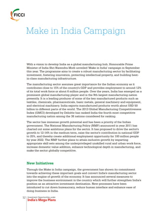 Investment Opportunities under
India’s Mega Plans
With a vision to develop India as a global manufacturing hub, Honourable Prime
Minister of India Shri Narendra Modi unveiled 'Make in India' campaign in September
this year. The programme aims to create a robust manufacturing sector by facilitating
investment, fostering innovation, protecting intellectual property, and building best-
in-class manufacturing infrastructure.
The manufacturing sector assumes great importance for the Indian economy as it
contributes close to 15% of the country's GDP and provides employment to around 12%
of its total work force or about 6 million people. Over the years, India has emerged as a
prominent global manufacturing player and is the 9th largest manufacturing nation
presently. It is a leading producer of some of the key manufactured products such as
textiles, chemicals, pharmaceuticals, basic metals, general machinery and equipment,
and electrical machinery. India exports manufactured products worth about USD 50
billion to different parts of the world. The 2013 Global Manufacturing Competitiveness
Index (GMCI) developed by Deloitte has ranked India the fourth most competitive
manufacturing nation among the 38 nations considered for ranking.
The sector has immense growth potential and has been a priority of the Indian
government. The National Manufacturing Policy (NMP) announced in year 2011 has
charted out some ambitious plans for the sector. It has proposed to drive the sector's
growth to 12-14% in the medium term, raise the sector's contribution in national GDP
to 25%, and thereby create additional employment opportunity for 100 million people
by year 2022. The NMP further plans to attain inclusive growth by imparting
appropriate skill sets among the underprivileged unskilled rural and urban work force,
increase domestic value addition, enhance technological depth in manufacturing, and
make the sector globally competitive.
Through the Make in India campaign, the government has shown its commitment
towards achieving these important goals and convert India's manufacturing sector
into the engine of growth of the economy. It has announced several measures to
improve the business environment in the country which will further strengthen India's
position as an attractive investment destination. New processes have been
introduced to cut down bureaucracy, reduce human interface and enhance ease of
doing business in India.
New Initiatives
Make in India Campaign
12
 