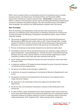 Investment Opportunities under
India’s Mega Plans
With a view to project India as a promising country for investment and as a strong
business partner, the Department of Industrial Policy and Promotion (DIPP),
Government of India has created a special team - Invest India, in association with
FICCI, to attend to all investment queries and for providing handholding and liasoning
services to domestic and global investors. The cell, launched as part of the Make in
India campaign, has received over 3000 facilitation requests since the launch.
New Processes
New de-licensing and deregulation measures have been announced to ensure
reduction in complexity across all processes in obtaining clearances for starting and
running businesses by following a transparent and efficient system. Some of these
measures include:
The process of applying for Industrial License (IL) and Industrial Entrepreneur
Memorandum (IEM) has been made online on 24×7 basis through eBiz, a single
window IT platform. Further, services of all Central Government Departments &
Ministries are to be integrated with the eBiz portal by 31st December, 2014.
Process of obtaining environmental clearances has also been made online.
The Defence products' list for industrial licensing now excludes a large number of
parts/components, castings/forgings etc. from the purview of industrial licensing;
Similarly dual use items, having military as well as civilian applications (unless
classified as defence item) have also been excluded from the list.
Initial validity period of Industrial License has been increased to three years from
two years earlier.
A maximum timeline of 12 weeks has been finalised for grant of security clearance
on Industrial Licence Applications.
All returns to be filed on-line through a unified form
A check-list of required compliances to be placed on Ministry's/Department's web
portal.
All registers required to be maintained by the business to be replaced with a
single electronic register
No inspection to be undertaken without the approval of the Head of the
Department
For all non-risk, non-hazardous businesses a system of self-certification to be
introduced.
In case of labour, major amendments have been proposed under various Acts and
at the same time Government has announced introduction of a transparent Labour
Inspection Scheme for random selection of units for inspection which would end
undue harassment of the "Inspector Raj," while ensuring better compliance.
n
n
n
n
n
n
n
n
n
n
n
13
 