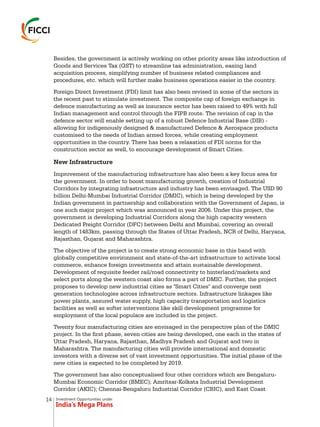Investment Opportunities under
India’s Mega Plans
Besides, the government is actively working on other priority areas like introduction of
Goods and Services Tax (GST) to streamline tax administration, easing land
acquisition process, simplifying number of business related compliances and
procedures, etc. which will further make business operations easier in the country.
Foreign Direct Investment (FDI) limit has also been revised in some of the sectors in
the recent past to stimulate investment. The composite cap of foreign exchange in
defence manufacturing as well as insurance sector has been raised to 49% with full
Indian management and control through the FIPB route. The revision of cap in the
defence sector will enable setting up of a robust Defence Industrial Base (DIB) -
allowing for indigenously designed & manufactured Defence & Aerospace products
customised to the needs of Indian armed forces, while creating employment
opportunities in the country. There has been a relaxation of FDI norms for the
construction sector as well, to encourage development of Smart Cities.
New Infrastructure
Improvement of the manufacturing infrastructure has also been a key focus area for
the government. In order to boost manufacturing growth, creation of Industrial
Corridors by integrating infrastructure and industry has been envisaged. The USD 90
billion Delhi-Mumbai Industrial Corridor (DMIC), which is being developed by the
Indian government in partnership and collaboration with the Government of Japan, is
one such major project which was announced in year 2006. Under this project, the
government is developing Industrial Corridors along the high capacity western
Dedicated Freight Corridor (DFC) between Delhi and Mumbai, covering an overall
length of 1483km, passing through the States of Uttar Pradesh, NCR of Delhi, Haryana,
Rajasthan, Gujarat and Maharashtra.
The objective of the project is to create strong economic base in this band with
globally competitive environment and state-of-the-art infrastructure to activate local
commerce, enhance foreign investments and attain sustainable development.
Development of requisite feeder rail/road connectivity to hinterland/markets and
select ports along the western coast also forms a part of DMIC. Further, the project
proposes to develop new industrial cities as "Smart Cities" and converge next
generation technologies across infrastructure sectors. Infrastructure linkages like
power plants, assured water supply, high capacity transportation and logistics
facilities as well as softer interventions like skill development programme for
employment of the local populace are included in the project.
Twenty four manufacturing cities are envisaged in the perspective plan of the DMIC
project. In the first phase, seven cities are being developed, one each in the states of
Uttar Pradesh, Haryana, Rajasthan, Madhya Pradesh and Gujarat and two in
Maharashtra. The manufacturing cities will provide international and domestic
investors with a diverse set of vast investment opportunities. The initial phase of the
new cities is expected to be completed by 2019.
The government has also conceptualised four other corridors which are Bengaluru-
Mumbai Economic Corridor (BMEC); Amritsar-Kolkata Industrial Development
Corridor (AKIC); Chennai-Bengaluru Industrial Corridor (CBIC), and East Coast
14
 