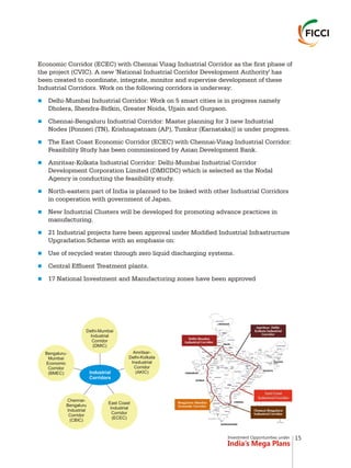 Investment Opportunities under
India’s Mega Plans
Economic Corridor (ECEC) with Chennai Vizag Industrial Corridor as the first phase of
the project (CVIC). A new 'National Industrial Corridor Development Authority' has
been created to coordinate, integrate, monitor and supervise development of these
Industrial Corridors. Work on the following corridors is underway:
Delhi-Mumbai Industrial Corridor: Work on 5 smart cities is in progress namely
Dholera, Shendra-Bidkin, Greater Noida, Ujjain and Gurgaon.
Chennai-Bengaluru Industrial Corridor: Master planning for 3 new Industrial
Nodes [Ponneri (TN), Krishnapatnam (AP), Tumkur (Karnataka)] is under progress.
The East Coast Economic Corridor (ECEC) with Chennai-Vizag Industrial Corridor:
Feasibility Study has been commissioned by Asian Development Bank.
Amritsar-Kolkata Industrial Corridor: Delhi-Mumbai Industrial Corridor
Development Corporation Limited (DMICDC) which is selected as the Nodal
Agency is conducting the feasibility study.
North-eastern part of India is planned to be linked with other Industrial Corridors
in cooperation with government of Japan.
New Industrial Clusters will be developed for promoting advance practices in
manufacturing.
21 Industrial projects have been approval under Modified Industrial Infrastructure
Upgradation Scheme with an emphasis on:
Use of recycled water through zero liquid discharging systems.
Central Effluent Treatment plants.
17 National Investment and Manufacturing zones have been approved
n
n
n
n
n
n
n
n
n
n
Bengaluru-
Mumbai
Economic
Corridor
(BMEC)
Chennai-
Bengaluru
Industrial
Corridor
(CBIC)
East Coast
Industrial
Corridor
(ECEC)
Amritsar-
Delhi-Kolkata
Insdustrial
Corridor
(AKIC)
Delhi-Mumbai
Industrial
Corridor
(DMIC)
Industrial
Corridors
15
 