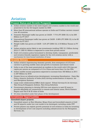 Investment Opportunities under
India’s Mega Plans
Aviation
n
n
n
n
n
n
n
n
n
n
n
n
n
n
n
n
Present Status and Growth Prospects
Growth Drivers
Investment Opportunities
Indian aviation market is the ninth largest civil aviation market in the world and
projected to be the 3rd largest market by 2020
More than 85 international airlines operate in India and 5 Indian carriers connect
over 40 countries
Domestic Passenger traffic has grown at CAGR - 7.71% (FY 2006-13); to be 209
Million by FY 2017
International Passenger traffic has grown at CAGR - 8.96% (FY 2006-13); to be 60
Million by FY 2017
Freight traffic has grown at CAGR - 5.2% (FY 2006-13); 2.19 Million Tonnes in FY
2013
Indian aviation sector likely to see investments totalling USD 12.1 Billion during
2012-17; USD 9.3 Billion is expected to come from private sector
Draft civil aviation policy formulated to develop stable, transparent, predictable
and investor-friendly regulatory regime for the civil aviation sector with a
mechanism for time-bound resolution of issue
Indian aviation experiencing dramatic growth, from emergence of LCC/new
carriers to growing middle class and growth in business and leisure travel
India is one of the least penetrated air markets in the world with 0.04 trips per
capita per annum as compared to 0.3 in China and more than 2 in the USA
India's middle income population expected to increase from 160 Million in 2011
to 267 Million by 2016
Greater focus on infrastructure development, increasing liberalisation - Open Sky
Policy, Airports Authority of India (AAI) driving modernisation of airports, Air
and Navigation Systems
Large scale collaborations/M&A deals signed - Etihad Airways & Jet Airways;
Tata Group & Singapore Airlines, Tata Group &AirAsia
Government planning to develop 200 low-cost airports in next 20 years to
provide affordable air connectivity to remote and interior areas, North Eastern
Region and Tier-II & III cities of India
50 cities identified under first phase of the development
Greenfield airport projects:
Greenfield airport at Navi Mumbai, Mopa (Goa) and brownfield airports of AAI
and 50 airports under low cost model to be developed, including under PPP
Private players can exploit growth potential of civil aviation in India by investing
in development of low cost airports including infrastructure for Air Navigation
Services, etc.
19
 