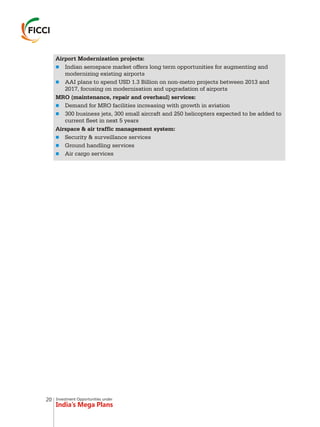 Investment Opportunities under
India’s Mega Plans
Airport Modernization projects:
Indian aerospace market offers long term opportunities for augmenting and
modernizing existing airports
AAI plans to spend USD 1.3 Billion on non-metro projects between 2013 and
2017, focusing on modernisation and upgradation of airports
MRO (maintenance, repair and overhaul) services:
Demand for MRO facilities increasing with growth in aviation
300 business jets, 300 small aircraft and 250 helicopters expected to be added to
current fleet in next 5 years
Airspace & air traffic management system:
Security & surveillance services
Ground handling services
Air cargo services
n
n
n
n
n
n
n
20
 