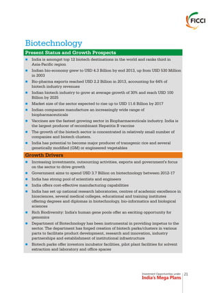 Investment Opportunities under
India’s Mega Plans
Biotechnology
n
n
n
n
n
n
n
n
n
n
n
n
n
n
n
n
n
Present Status and Growth Prospects
India is amongst top 12 biotech destinations in the world and ranks third in
Asia-Pacific region
Indian bio-economy grew to USD 4.3 Billion by end 2013, up from USD 530 Million
in 2003
Bio-pharma exports reached USD 2.2 Billion in 2013, accounting for 64% of
biotech industry revenues
Indian biotech industry to grow at average growth of 30% and reach USD 100
Billion by 2025
Market size of the sector expected to rise up to USD 11.6 Billion by 2017
Indian companies manufacture an increasingly wide range of
biopharmaceuticals
Vaccines are the fastest growing sector in Biopharmaceuticals industry. India is
the largest producer of recombinant Hepatitis B vaccine
The growth of the biotech sector is concentrated in relatively small number of
companies and biotech clusters.
India has potential to become major producer of transgenic rice and several
genetically modified (GM) or engineered vegetables
Growth Drivers
Increasing investments, outsourcing activities, exports and government's focus
on the sector to drive growth
Government aims to spend USD 3.7 Billion on biotechnology between 2012-17
India has strong pool of scientists and engineers
India offers cost-effective manufacturing capabilities
India has set up national research laboratories, centres of academic excellence in
biosciences, several medical colleges, educational and training institutes
offering degrees and diplomas in biotechnology, bio-informatics and biological
sciences
Rich Biodiversity: India's human gene pools offer an exciting opportunity for
genomics
Department of Biotechnology has been instrumental in providing impetus to the
sector. The department has forged creation of biotech parks/clusters in various
parts to facilitate product development, research and innovation, industry
partnerships and establishment of institutional infrastructure
Biotech parks offer investors incubator facilities, pilot plant facilities for solvent
extraction and laboratory and office spaces
21
 
