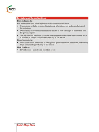 Investment Opportunities under
India’s Mega Plans
Investment Opportunities
Biotech Products:
FDI investment upto 100% is permitted via the automatic route
lOutsourcing to India projected to spike up after discovery and manufacture of
formulations
lOutsourcing to lower cost economies results in cost arbitrage of more than 50%
for global players
lThe R&D sector has huge potential; many opportunities have been created with
a number of foreign companies investing in the sector
Generic products:
lIndia constitutes around 8% of total global generics market by volume, indicating
huge untapped opportunity in the sector
New Products:
lHybrid seeds - Genetically Modified seeds
22
 