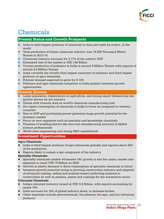 Investment Opportunities under
India’s Mega Plans
Chemicals
n
n
n
n
n
n
n
n
n
n
n
n
n
n
n
Present Status and Growth Prospects
Growth Drivers
Investment Opportunities
India is third largest producer of chemicals in Asia and sixth by output, in the
world
Total production of Indian chemicals industry was 19,308 Thousand Metric
Tonnes in 2013-14
Chemicals industry accounts for 2.11% of the nation's GDP
Estimated size of the market is USD 144 Billion
Current production of polymers in India is around 9 Million Tonnes with imports of
around 2.8 Million Tonnes
India currently the world's third largest consumer of polymers and third largest
producer of agro-chemicals
Polymer demand expected to grow by 8-10%
Polymers and agro-chemicals industries in India present immense growth
opportunities
Large population, dependence on agriculture, and strong export demand are key
growth drivers for the industry
Global shift towards Asia as world's chemicals manufacturing hub
Per capita consumption of chemicals in India is lower as compared to western
countries
Rise in GDP and purchasing power generates huge growth potential for the
domestic market
Focus on new segments such as specialty and knowledge chemicals
Presence of enabling factors like low-cost manufacturing and pool of skilled
science professionals
World-class engineering and strong R&D capabilities4
Agro-Chemicals:
lIndia is third largest producer of agro-chemicals globally and exports about 50%
of the production.
lExports likely to remain a key component of the industry
Specialty Chemicals:
lSpecialty chemicals market witnessed 14% growth in last five years; market size
expected to reach USD 70 Billion by 2020
lGrowth in plastic demand to drive consumption of specialty chemicals in future
lImmense growth potential owing to growing construction industry and adoption
of advanced coating, ceiling and polymer-based reinforcing material in
construction as well as plastics, paints and coatings for the automotive sector
Colourant Chemicals:
lIndian colourant industry valued at USD 6.8 Billion, with exports accounting for
nearly 75%
lIndia accounts for 16% of global industry share, to increase further.
lOther segments include petrochemicals, bio-pharma, bio-agri, and bio-industrial
products
23
 