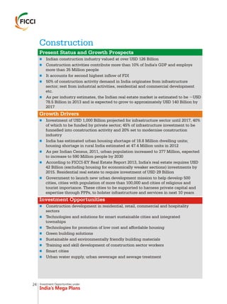 Investment Opportunities under
India’s Mega Plans
Construction
n
n
n
n
n
n
n
n
n
n
n
n
n
n
n
n
n
n
Present Status and Growth Prospects
Growth Drivers
Investment Opportunities
Indian construction industry valued at over USD 126 Billion
Construction activities contribute more than 10% of India's GDP and employs
more than 35 Million people
It accounts for second highest inflow of FDI
50% of construction activity demand in India originates from infrastructure
sector; rest from industrial activities, residential and commercial development
etc.
As per industry estimates, the Indian real estate market is estimated to be ~USD
78.5 Billion in 2013 and is expected to grow to approximately USD 140 Billion by
2017
Investment of USD 1,000 Billion projected for infrastructure sector until 2017, 40%
of which to be funded by private sector; 45% of infrastructure investment to be
funnelled into construction activity and 20% set to modernise construction
industry
India has estimated urban housing shortage of 18.8 Million dwelling units;
housing shortage in rural India estimated at 47.4 Million units in 2012
As per Indian Census, 2011, urban population increased to 377 Million, expected
to increase to 590 Million people by 2030
According to FICCI-EY Real Estate Report 2013, India's real estate requires USD
42 Billion (excluding housing for economically weaker sections) investments by
2015. Residential real estate to require investment of USD 29 Billion
Government to launch new urban development mission to help develop 500
cities, cities with population of more than 100,000 and cities of religious and
tourist importance. These cities to be supported to harness private capital and
expertise through PPPs, to holster infrastructure and services in next 10 years
Construction development in residential, retail, commercial and hospitality
sectors
Technologies and solutions for smart sustainable cities and integrated
townships
Technologies for promotion of low cost and affordable housing
Green building solutions
Sustainable and environmentally friendly building materials
Training and skill development of construction sector workers
Smart cities
Urban water supply, urban sewerage and sewage treatment
24
 