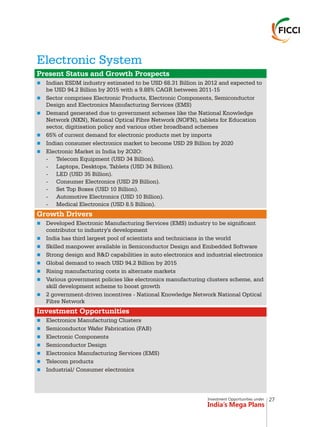 Investment Opportunities under
India’s Mega Plans
Electronic System
n
n
n
n
n
n
n
n
n
n
n
n
n
n
n
n
n
n
n
n
n
Present Status and Growth Prospects
Growth Drivers
Investment Opportunities
Indian ESDM industry estimated to be USD 68.31 Billion in 2012 and expected to
be USD 94.2 Billion by 2015 with a 9.88% CAGR between 2011-15
Sector comprises Electronic Products, Electronic Components, Semiconductor
Design and Electronics Manufacturing Services (EMS)
Demand generated due to government schemes like the National Knowledge
Network (NKN), National Optical Fibre Network (NOFN), tablets for Education
sector, digitisation policy and various other broadband schemes
65% of current demand for electronic products met by imports
Indian consumer electronics market to become USD 29 Billion by 2020
Electronic Market in India by 2O2O:
- Telecom Equipment (USD 34 Billion).
- Laptops, Desktops, Tablets (USD 34 Billion).
- LED (USD 35 Billion).
- Consumer Electronics (USD 29 Billion).
- Set Top Boxes (USD 10 Billion).
- Automotive Electronics (USD 10 Billion).
- Medical Electronics (USD 8.5 Billion).
Developed Electronic Manufacturing Services (EMS) industry to be significant
contributor to industry's development
India has third largest pool of scientists and technicians in the world
Skilled manpower available in Semiconductor Design and Embedded Software
Strong design and R&D capabilities in auto electronics and industrial electronics
Global demand to reach USD 94.2 Billion by 2015
Rising manufacturing costs in alternate markets
Various government policies like electronics manufacturing clusters scheme, and
skill development scheme to boost growth
2 government-driven incentives - National Knowledge Network National Optical
Fibre Network
Electronics Manufacturing Clusters
Semiconductor Wafer Fabrication (FAB)
Electronic Components
Semiconductor Design
Electronics Manufacturing Services (EMS)
Telecom products
Industrial/ Consumer electronics
27
 