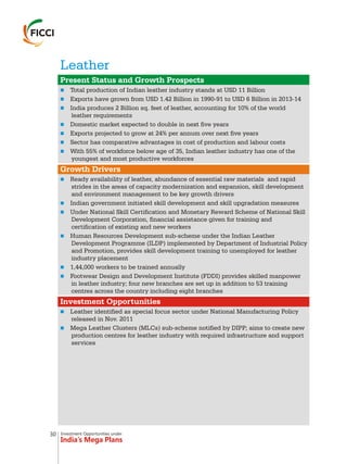 Investment Opportunities under
India’s Mega Plans
Leather
n
n
n
n
n
n
n
n
n
n
n
n
n
n
n
Present Status and Growth Prospects
Growth Drivers
Investment Opportunities
Total production of Indian leather industry stands at USD 11 Billion
Exports have grown from USD 1.42 Billion in 1990-91 to USD 6 Billion in 2013-14
India produces 2 Billion sq. feet of leather, accounting for 10% of the world
leather requirements
Domestic market expected to double in next five years
Exports projected to grow at 24% per annum over next five years
Sector has comparative advantages in cost of production and labour costs
With 55% of workforce below age of 35, Indian leather industry has one of the
youngest and most productive workforces
Ready availability of leather, abundance of essential raw materials and rapid
strides in the areas of capacity modernization and expansion, skill development
and environment management to be key growth drivers
Indian government initiated skill development and skill upgradation measures
Under National Skill Certification and Monetary Reward Scheme of National Skill
Development Corporation, financial assistance given for training and
certification of existing and new workers
Human Resources Development sub-scheme under the Indian Leather
Development Programme (ILDP) implemented by Department of Industrial Policy
and Promotion, provides skill development training to unemployed for leather
industry placement
1,44,000 workers to be trained annually
Footwear Design and Development Institute (FDDI) provides skilled manpower
in leather industry; four new branches are set up in addition to 53 training
centres across the country including eight branches
Leather identified as special focus sector under National Manufacturing Policy
released in Nov. 2011
Mega Leather Clusters (MLCs) sub-scheme notified by DIPP; aims to create new
production centres for leather industry with required infrastructure and support
services
30
 