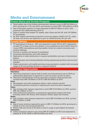 Investment Opportunities under
India’s Mega Plans
Media and Entertainment
n
n
n
n
n
n
n
n
n
n
Present Status and Growth Prospects
Growth Drivers
Investment Opportunities
Total market size of the Indian entertainment industry stood at INR 918 Billion in
2013, growing by 11.8% over 2012, and industry to reach INR 1785.8 Billion in 2018
Size of television industry in India estimated at INR 417 Billion in 2013, with
projected 16% CAGR between 2013-18
India is world's third largest TV market, after China and the US, with 161 Million
TV households
By 2018, digital advertising projected to have the highest CAGR of 27.7%, while
all other sub-sectors are expected to grow at CAGR between 9% and 18%
TV penetration in India is ~65% and expected to reach 72% by 2017, digitisation
of cable TV in India, set for four phases, to be completed by end of 2014, direct-to
-home (DTH) subscriptions growing rapidly, driven by content innovation and
product offerings
Growth in number and spread of multiplexes
Increasing liberalization and tariff relaxation
Digitisation of cable distribution to improve profitability and ease of institutional
finance
Rising incomes and evolving lifestyles driving aspirational products and services
demand
Higher penetration and rapidly-growing young population coupled with increased
usage of 3G and portable devices to augment demand
Television:
lTelevision projected to garner half of media and entertainment pie by 2015 (as
addressable digitisation is expected to cover the entire country by then)
lTelevision advertisement revenue expected to witness robust growth and
increase from INR 125 Billion in 2012 to INR 253 Billion by 2018
Print:
lNewspapers and niche magazines likely to drive industry growth
lAccelerated growth is forecast in regional print and local news segments
Films:
lSize of Indian film industry expected to reach INR 219.8 Billion by 2018, up from
INR 125.3 Billion in 2013
lJoint productions promoted, co-production agreements signed with Italy,
Germany, Brazil, UK, France, New Zealand, Poland, Spain and Canada.
Radio:
lSize of Indian radio industry expected to reach INR 33.6 Billion by 2018, up from
INR 8.4 Billion in 2008
Music:
lSize of music industry expected to grow to INR 17.8 Billion by 2018, growing at a
CAGR of 13.2% over the period 2013-18
lMobile VAS and arrival of 3G likely to lead to surge in paid digital downloads
Animation:
lIndian animation industry was worth INR 39.7 Million in 2013 and expected to
expand at 15.9% CAGR to INR 82.9 Billion by 2018
31
 