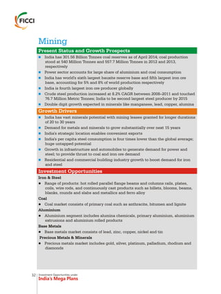 Investment Opportunities under
India’s Mega Plans
Mining
n
n
n
n
n
n
n
n
n
n
n
n
Present Status and Growth Prospects
Growth Drivers
Investment Opportunities
India has 301.56 Billion Tonnes coal reserves as of April 2014; coal production
stood at 540 Million Tonnes and 557.7 Million Tonnes in 2012 and 2013,
respectively
Power sector accounts for large share of aluminium and coal consumption
India has world's sixth largest bauxite reserve base and fifth largest iron ore
base, accounting for 5% and 8% of world production respectively
India is fourth largest iron ore producer globally
Crude steel production increased at 8.2% CAGR between 2008–2011 and touched
76.7 Million Metric Tonnes; India to be second largest steel producer by 2015
Double digit growth expected in minerals like manganese, lead, copper, alumina
India has vast minerals potential with mining leases granted for longer durations
of 20 to 30 years
Demand for metals and minerals to grow substantially over next 15 years
India's strategic location enables convenient exports
India's per capita steel consumption is four times lower than the global average;
huge untapped potential
Growth in infrastructure and automobiles to generate demand for power and
steel; to provide thrust to coal and iron ore demand
Residential and commercial building industry growth to boost demand for iron
and steel
Iron & Steel
lRange of products: hot rolled parallel flange beams and columns rails, plates,
coils, wire rods, and continuously cast products such as billets, blooms, beams,
blanks, rounds and slabs and metallics and ferro alloy
Coal
lCoal market consists of primary coal such as anthracite, bitumen and lignite
Aluminium
lAluminium segment includes alumina chemicals, primary aluminium, aluminium
extrusions and aluminium rolled products
Base Metals
lBase metals market consists of lead, zinc, copper, nickel and tin
Precious Metals & Minerals
lPrecious metals market includes gold, silver, platinum, palladium, rhodium and
diamonds
32
 