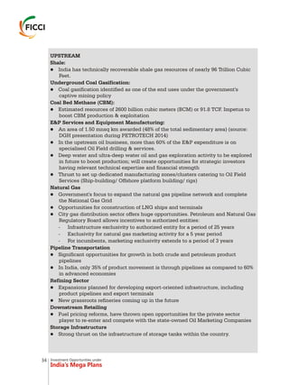 Investment Opportunities under
India’s Mega Plans
UPSTREAM
Shale:
lIndia has technically recoverable shale gas resources of nearly 96 Trillion Cubic
Feet.
Underground Coal Gasification:
lCoal gasification identified as one of the end uses under the government's
captive mining policy
Coal Bed Methane (CBM):
lEstimated resources of 2600 billion cubic meters (BCM) or 91.8 TCF. Impetus to
boost CBM production & exploitation
E&P Services and Equipment Manufacturing:
lAn area of 1.50 mnsq km awarded (48% of the total sedimentary area) (source:
DGH presentation during PETROTECH 2014)
lIn the upstream oil business, more than 60% of the E&P expenditure is on
specialised Oil Field drilling & services.
lDeep water and ultra-deep water oil and gas exploration activity to be explored
in future to boost production; will create opportunities for strategic investors
having relevant technical expertise and financial strength
lThrust to set up dedicated manufacturing zones/clusters catering to Oil Field
Services (Ship-building/ Offshore platform building/ rigs)
Natural Gas
lGovernment's focus to expand the natural gas pipeline network and complete
the National Gas Grid
lOpportunities for cconstruction of LNG ships and terminals
lCity gas distribution sector offers huge opportunities. Petroleum and Natural Gas
Regulatory Board allows incentives to authorized entities:
- Infrastructure exclusivity to authorized entity for a period of 25 years
- Exclusivity for natural gas marketing activity for a 5 year period
- For incumbents, marketing exclusivity extends to a period of 3 years
Pipeline Transportation
lSignificant opportunities for growth in both crude and petroleum product
pipelines
lIn India, only 35% of product movement is through pipelines as compared to 60%
in advanced economies
Refining Sector
lExpansions planned for developing export-oriented infrastructure, including
product pipelines and export terminals
lNew grassroots refineries coming up in the future
Downstream Retailing
lFuel pricing reforms, have thrown open opportunities for the private sector
player to re-enter and compete with the state-owned Oil Marketing Companies
Storage Infrastructure
lStrong thrust on the infrastructure of storage tanks within the country.
34
 
