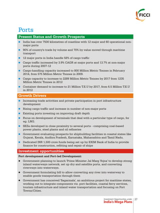 Investment Opportunities under
India’s Mega Plans
Ports
n
n
n
n
n
n
n
n
n
n
n
n
n
n
Present Status and Growth Prospects
Growth Drivers
Investment opportunities
India has over 7500 kilometres of coastline with 12 major and 60 operational non-
major ports
90% of country's trade by volume and 70% by value moved through maritime
transport
12 major ports in India handle 58% of cargo traffic
Cargo traffic increased by 3.9% CAGR at major ports and 13.7% at non-major
ports during 2007-12
Cargo-handling capacity increased to 800 Million Metric Tonnes in February
2014, from 575 Million Metric Tonnes in 2009.
Cargo capacity to increase to 2289 Million Metric Tonnes by 2017 from 1235
Million Metric Tonnes in 2012
Container demand to increase to 21 Million T.E.U by 2017, from 6.5 Million T.E.U
in 2012
Increasing trade activities and private participation in port infrastructure
development
Rising cargo traffic and increase in number of non-major ports
Existing ports investing on improving draft depth
Focus on development of terminals that deal with a particular type of cargo, for
eg. LNG.
SEZa developed in close proximity to several ports - comprising coal-based
power plants, steel plants and oil refineries
Government evaluating prospects for shipbuilding facilities in coastal states like
Gujarat, Kerala, Andhra Pradesh, Karnataka, Maharashtra and Tamil Nadu.
Dedicated INR 1,500 crore funds being set up by EXIM Bank of India to provide
finance for construction, refitting and repair of ships
Port development and Port-led Development:
lGovernment planning to launch 'Prime Minister Jal Marg Yojna' to develop strong
inland waterways network, set up dry and satellite ports, and converting
riverways into waterways.
lGovernment formulating bill to allow converting any river into waterway to
enable goods transportation through them
lGovernment has conceived 'Sagarmala', an ambitious project for maritime states,
working out to integrate components viz. port facilities, coastal ferry services,
tourism infrastructure and inland water transportation and focusing on Port
Towns/Cities.
37
 