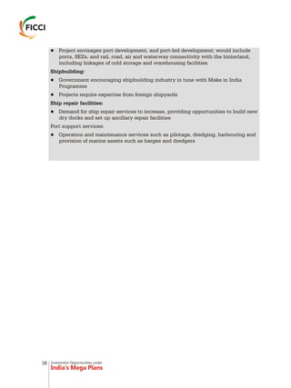 Investment Opportunities under
India’s Mega Plans
lProject envisages port development, and port-led development; would include
ports, SEZs, and rail, road, air and waterway connectivity with the hinterland,
including linkages of cold storage and warehousing facilities
Shipbuilding:
lGovernment encouraging shipbuilding industry in tune with Make in India
Programme
lProjects require expertise from foreign shipyards
Ship repair facilities:
lDemand for ship repair services to increase, providing opportunities to build new
dry docks and set up ancillary repair facilities
Port support services:
lOperation and maintenance services such as pilotage, dredging, harbouring and
provision of marine assets such as barges and dredgers
38
 