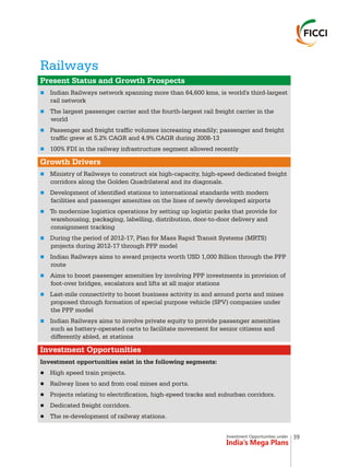 Investment Opportunities under
India’s Mega Plans
Railways
n
n
n
n
n
n
n
n
n
n
n
n
Present Status and Growth Prospects
Growth Drivers
Investment Opportunities
Indian Railways network spanning more than 64,600 kms, is world's third-largest
rail network
The largest passenger carrier and the fourth-largest rail freight carrier in the
world
Passenger and freight traffic volumes increasing steadily; passenger and freight
traffic grew at 5.2% CAGR and 4.9% CAGR during 2008-13
100% FDI in the railway infrastructure segment allowed recently
Ministry of Railways to construct six high-capacity, high-speed dedicated freight
corridors along the Golden Quadrilateral and its diagonals.
Development of identified stations to international standards with modern
facilities and passenger amenities on the lines of newly developed airports
To modernize logistics operations by setting up logistic parks that provide for
warehousing, packaging, labelling, distribution, door-to-door delivery and
consignment tracking
During the period of 2012-17, Plan for Mass Rapid Transit Systems (MRTS)
projects during 2012-17 through PPP model
Indian Railways aims to award projects worth USD 1,000 Billion through the PPP
route
Aims to boost passenger amenities by involving PPP investments in provision of
foot-over bridges, escalators and lifts at all major stations
Last-mile connectivity to boost business activity in and around ports and mines
proposed through formation of special purpose vehicle (SPV) companies under
the PPP model
Indian Railways aims to involve private equity to provide passenger amenities
such as battery-operated carts to facilitate movement for senior citizens and
differently abled, at stations
Investment opportunities exist in the following segments:
lHigh speed train projects.
lRailway lines to and from coal mines and ports.
lProjects relating to electrification, high-speed tracks and suburban corridors.
lDedicated freight corridors.
lThe re-development of railway stations.
39
 