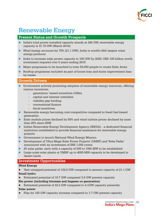 Investment Opportunities under
India’s Mega Plans
Renewable Energy
n
n
n
n
n
n
n
n
n
n
n
n
n
Present Status and Growth Prospects
Growth Drivers
Investment Opportunities
India's total power installed capacity stands at 245 GW, renewable energy
capacity is 31.70 GW (March 2014)
Wind energy accounts for 70% (21.1 GW); India is world's fifth largest wind
energy producer
India to increase solar power capacity to 100 GW by 2020; USD 100 billion worth
investment required over 5 years ending 2019
Major programme to be launched to train 50,000 people to create Solar Army
Rooftop programme included as part of house loan and home improvement loan
by banks
Government actively promoting adoption of renewable energy resources, offering
various incentives,
- generation- based incentives (GBIs)
- capital and interest subsidies
- viability gap funding
- concessional finance
- fiscal incentives
Renewable energy becoming cost-competitive compared to fossil fuel-based
generation
Solar module prices declined by 80% and wind turbine prices declined by more
than 25% since 2008
Indian Renewable Energy Development Agency (IREDA) - a dedicated financial
institution established to provide financial assistance for renewable energy
projects
Government to launch National Wind Energy Mission
Development of 'Ultra Mega Solar Power Projects' (UMSP) and 'Solar Parks'
announced with an investment of INR 1,000 crores
25 solar parks, each with a capacity of 500 to 1000 MW to be established
Large scale solar plants or UMSP up to 4000 MW capacity to be developed in
desert lands
Wind Energy
lVast untapped potential of 102.8 GW compared to present capacity of 21.1 GW
Small hydro
lEstimated potential of 19.7 GW compared 3.8 GW present capacity
Bio-power (including biomass and bagasse co-generation)
lEstimated potential of 22.5 GW compared to 4.1GW capacity presently
Solar power
lPlan for 100 GW capacity increase compared to 1.7 GW present capacity
41
 