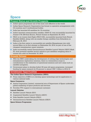 Investment Opportunities under
India’s Mega Plans
Space
n
n
n
n
n
n
n
n
n
Present Status and Growth Prospects
Growth Drivers
Investment Opportunities
India's space programme one of the most cost-effective in the world
Indian Space Research Organization has formal co-operative arrangements with
33 countries and 3 multinational bodies
India has launched 40 satellites for 19 countries
India's heaviest communication satellite, GSAT-10, was successfully launched by
Ariane-5 VA 209 from Kourou, French Guiana on September 29, 2012
PSLV, in its twenty-third flight (PSLV-C20), successfully launched Indo-French
Satellite SARAL along with six smaller foreign satellites from Sriharikota on
February 25, 2013
India is the first nation to successfully put satellite Mangalayaan into orbit
around Mars on its first attempt on September 24, 2014; as part of one of the
cheapest interplanetary space missions
India successfully tested Geosynchronous Satellite Launch Vehicle (GSLV) Mark
III, most powerful satellite launch vehicle to put satellites weighing about 4
tonnes into orbit on December 18, 2014
With the ISRO undertaking the development of cutting edge technologies and
interplanetary exploratory missions, there is a tremendous scope in
contributions to the realization of operational missions and new areas such as
satellite navigation.
Government plans to develop India's 50-year-old space programme, increased
funding for space research by 50 percent to almost USD 1 billion in 2014-15
The Indian Space Research Organisation (ISRO):
lPrime objective of ISRO is to develop space technology and its application to
various national tasks
Space Commerce:
lAntrix Corporation Limited, commercial arm of Department of Space undertakes
global marketing of space products and services
lProvides TTC support to international customers
Launch Vehicles:
lSatellite Launch Vehicle (SLV)
lAugmented Satellite Launch Vehicle (ASLV):
lPolar Satellite Launch Vehicle (PSLV)
lGeosynchronous Satellite Launch Vehicle (GSLV)
Space Science Programme
43
 