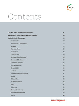 Investment Opportunities under
India’s Mega Plans
Contents
Current State of the Indian Economy 01
Major Policy Reforms by the GoI 05
Make in India Campaign 12
Automobiles 17
Automobile Components 18
Aviation 19
Biotechnology 21
Chemicals 23
Construction 24
Defence Manufacturing 25
Electrical Machinery 26
Electronic System 27
Food Processing 28
IT and BPM 29
Leather 30
Media and Entertainment 31
Mining 32
Oil and Gas 33
Pharmaceuticals 35
Ports 37
Railways 39
Renewable Energy 41
Roads and Highways 42
Space 43
Initiated
 