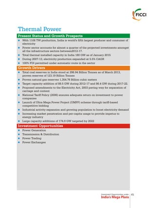 Investment Opportunities under
India’s Mega Plans
Thermal Power
n
n
n
n
n
n
n
n
n
n
n
n
n
n
n
n
n
n
Present Status and Growth Prospects
Growth Drivers
Investment Opportunities
With 1108 TW production, India is world's fifth largest producer and consumer of
electricity
Power sector accounts for almost a quarter of the projected investments amongst
all the infrastructure sectors between2012-17.
Total thermal installed capacity in India 180 GW as of January 2015
During 2007-13, electricity production expanded at 5.5% CAGR
100% FDI permitted under automatic route in the sector
Total coal reserves in India stood at 298.94 Billion Tonnes as of March 2013,
proven reserves of 123.19 Billion Tonnes
Proven natural gas reserves 1,354.76 Billion cubic meters
Target capacity addition of 88.5 GW during 2012-17 and 86.4 GW during 2017-22.
Proposed amendments to the Electricity Act, 2003 paving way for separation of
carriage and content
National Tariff Policy (2006) ensures adequate return on investment to power
companies
Launch of Ultra Mega Power Project (UMPP) scheme through tariff-based
competitive bidding
Industrial activity expansion and growing population to boost electricity demand
Increasing market penetration and per-capita usage to provide impetus to
energy industry
Large capacity additions of 174.9 GW targeted by 2022
Power Generation
Transmission & Distribution
Power Trading
Power Exchanges
45
 