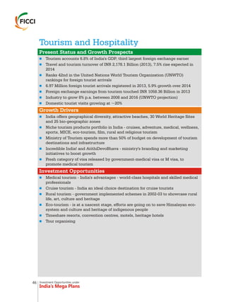 Investment Opportunities under
India’s Mega Plans
Tourism and Hospitality
n
n
n
n
n
n
n
n
n
n
n
n
n
n
n
n
n
n
Present Status and Growth Prospects
Growth Drivers
Investment Opportunities
Tourism accounts 6.8% of India's GDP; third largest foreign exchange earner
Travel and tourism turnover of INR 2,178.1 Billion (2013), 7.5% rise expected in
2014
Ranks 42nd in the United Nations World Tourism Organization (UNWTO)
rankings for foreign tourist arrivals
6.97 Million foreign tourist arrivals registered in 2013, 5.9% growth over 2014
Foreign exchange earnings from tourism touched INR 1058.36 Billion in 2013
Industry to grow 8% p.a. between 2008 and 2016 (UNWTO projection)
Domestic tourist visits growing at ~20%
India offers geographical diversity, attractive beaches, 30 World Heritage Sites
and 25 bio-geographic zones
Niche tourism products portfolio in India - cruises, adventure, medical, wellness,
sports, MICE, eco-tourism, film, rural and religious tourism
Ministry of Tourism spends more than 50% of budget on development of tourism
destinations and infrastructure
Incredible India! and AtithiDevoBhava - ministry's branding and marketing
initiatives to boost growth
Fresh category of visa released by government-medical visa or M visa, to
promote medical tourism
Medical tourism - India's advantages - world-class hospitals and skilled medical
professionals
Cruise tourism - India an ideal choice destination for cruise tourists
Rural tourism - government implemented schemes in 2002-03 to showcase rural
life, art, culture and heritage
Eco-tourism - is at a nascent stage, efforts are going on to save Himalayan eco-
system and culture and heritage of indigenous people
Timeshare resorts, convention centres, motels, heritage hotels
Tour organising
46
 