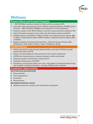 Investment Opportunities under
India’s Mega Plans
Wellness
n
n
n
n
n
n
n
n
n
n
n
n
Present Status and Growth Prospects
Growth Drivers
Investment Opportunities
~INR 490 Billion wellness market in India, services comprise 40%
Ayurveda, Yoga, Naturopathy, Unani, Siddha and Homoeopathy (AYUSH) sector
turnover ~INR 120 Billion; MSMEs accounting 80% of total enterprises
Products market worth INR 40 Billion; over-the-counter products constitute 75%
India 2nd largest exporter of ayurvedic and alternative medicine globally
AYUSH exports stood INR 22.7 Billion (FY14); raw medicinal herbs exports INR
11 Billion, medicaments exports INR 9.7 Billion, medicinal extracts exports INR
1.9 Billion
Biggest markets for Indian herbal products - Western Europe, Russia, USA,
Kazakhstan, UAE, Nepal, Ukraine, Japan, Philippines, Kenya
Global demand for yoga growing exponentially; more than 32 Million people
practicing yoga in the US
India's vast knowledge for both preventive and curative healthcare
AYUSH and herbal products demand surging in India and abroad
Adequate product development infrastructure
Dedicated Department of AYUSH
Escalating conventional health care costs, side-effects of chemical-based drugs
and increase in lifestyle disorders - pushing AUSH product demand
Ayurveda drug manufacturing
lNutraceuticals
lFood supplements
lCosmetics
lRejuvenatives
Specialised treatment centres
lMedical tourism for curative and rejuvenation treatments
47
 