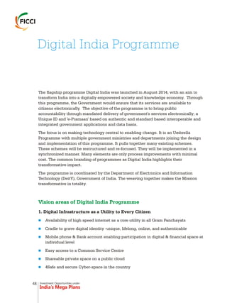 Investment Opportunities under
India’s Mega Plans
The flagship programme Digital India was launched in August 2014, with an aim to
transform India into a digitally empowered society and knowledge economy. Through
this programme, the Government would ensure that its services are available to
citizens electronically. The objective of the programme is to bring public
accountability through mandated delivery of government's services electronically; a
Unique ID and 'e-Pramaan' based on authentic and standard based interoperable and
integrated government applications and data basis.
The focus is on making technology central to enabling change. It is an Umbrella
Programme with multiple government ministries and departments joining the design
and implementation of this programme. It pulls together many existing schemes.
These schemes will be restructured and re-focused. They will be implemented in a
synchronized manner. Many elements are only process improvements with minimal
cost. The common branding of programmes as Digital India highlights their
transformative impact.
The programme is coordinated by the Department of Electronics and Information
Technology (DeitY), Government of India. The weaving together makes the Mission
transformative in totality.
1. Digital Infrastructure as a Utility to Every Citizen
Availability of high speed internet as a core utility in all Gram Panchayats
Cradle to grave digital identity -unique, lifelong, online, and authenticable
Mobile phone & Bank account enabling participation in digital & financial space at
individual level
Easy access to a Common Service Centre
Shareable private space on a public cloud
4Safe and secure Cyber-space in the country
Vision areas of Digital India Programme
n
n
n
n
n
n
Digital India Programme
48
 