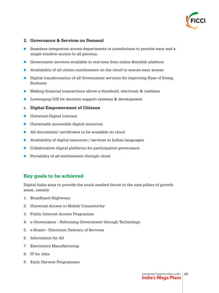 Investment Opportunities under
India’s Mega Plans
2. Governance & Services on Demand
Seamless integration across departments or jurisdictions to provide easy and a
single window access to all persons.
Government services available in real time from online &mobile platform
Availability of all citizen entitlements on the cloud to ensure easy access
Digital transformation of all Government services for improving Ease of Doing
Business
Making financial transactions above a threshold, electronic & cashless
Leveraging GIS for decision support systems & development
3. Digital Empowerment of Citizens
Universal Digital Literacy
Universally accessible digital resources
All documents/ certificates to be available on cloud
Availability of digital resources / services in Indian languages
Collaborative digital platforms for participative governance
Portability of all entitlements through cloud
Digital India aims to provide the much needed thrust to the nine pillars of growth
areas, namely
1. Broadband Highways
2. Universal Access to Mobile Connectivity
3. Public Internet Access Programme
4. e-Governance - Reforming Government through Technology
5. e-Kranti - Electronic Delivery of Services
6. Information for All
7. Electronics Manufacturing
8. IT for Jobs
9. Early Harvest Programmes
n
n
n
n
n
n
n
n
n
n
n
n
Key goals to be achieved
49
 
